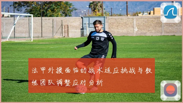 法甲外援面临的战术适应挑战与教练团队调整应对分析