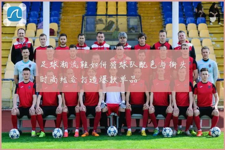 足球潮流鞋如何将球队配色与街头时尚结合打造爆款单品