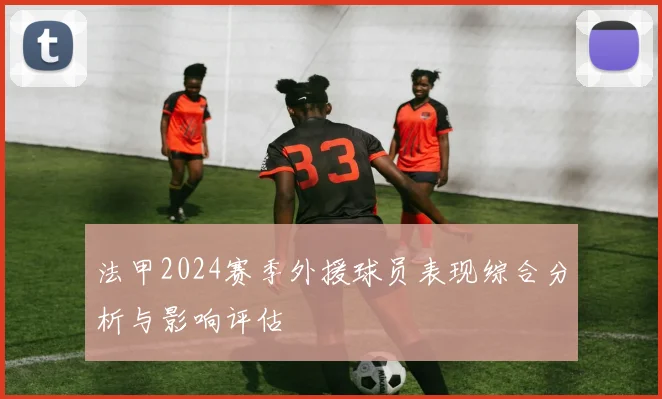法甲2024赛季外援球员表现综合分析与影响评估